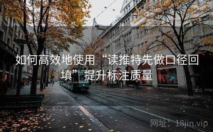如何高效地使用“读推特先做口径回填”提升标注质量 如何高效地使用“读推特先做口径回填”提升标注质量