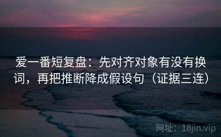 爱一番短复盘:先对齐对象有没有换词,再把推断降成假设句(证据三连) 爱一番短复盘:先对齐对象有没有换词,再把推断降成假设句(证据三连)