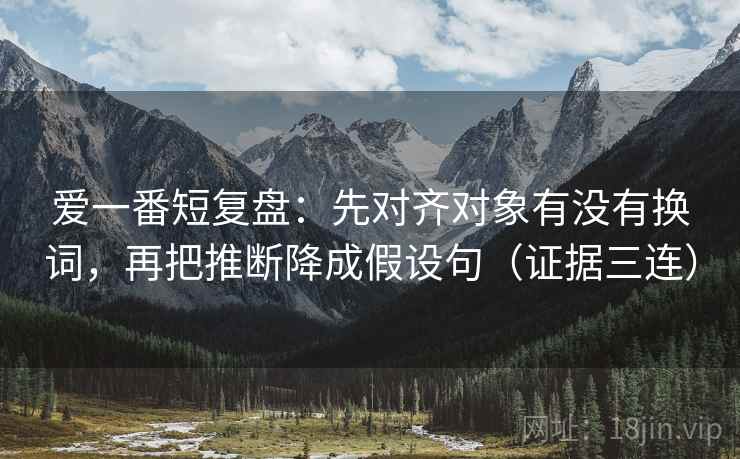 爱一番短复盘:先对齐对象有没有换词,再把推断降成假设句(证据三连) 爱一番短复盘:先对齐对象有没有换词,再把推断降成假设句(证据三连)
