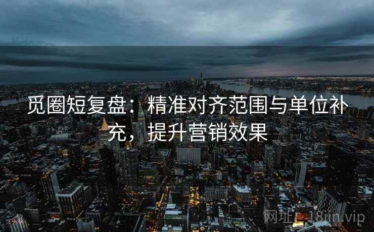 觅圈短复盘:精准对齐范围与单位补充,提升营销效果 觅圈短复盘:精准对齐范围与单位补充,提升营销效果