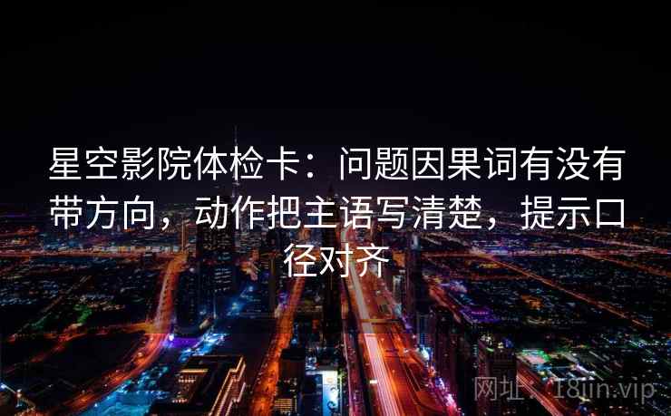 星空影院体检卡:问题因果词有没有带方向,动作把主语写清楚,提示口径对齐 星空影院体检卡:问题因果词有没有带方向,动作把主语写清楚,提示口径对齐