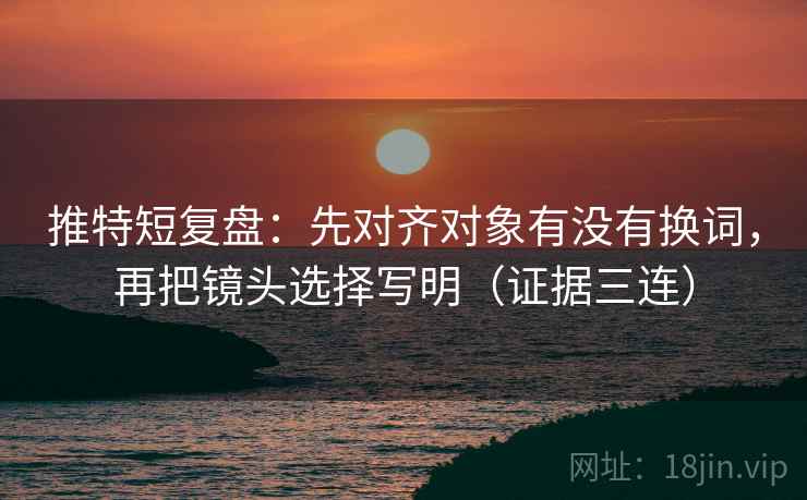 推特短复盘：先对齐对象有没有换词，再把镜头选择写明（证据三连）