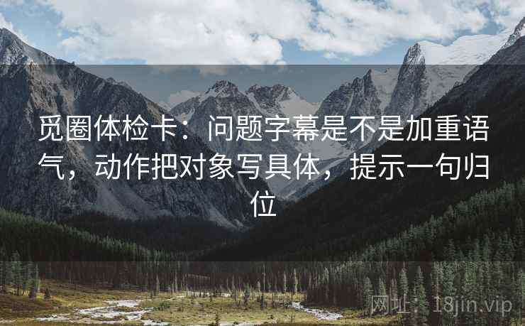 觅圈体检卡：问题字幕是不是加重语气，动作把对象写具体，提示一句归位