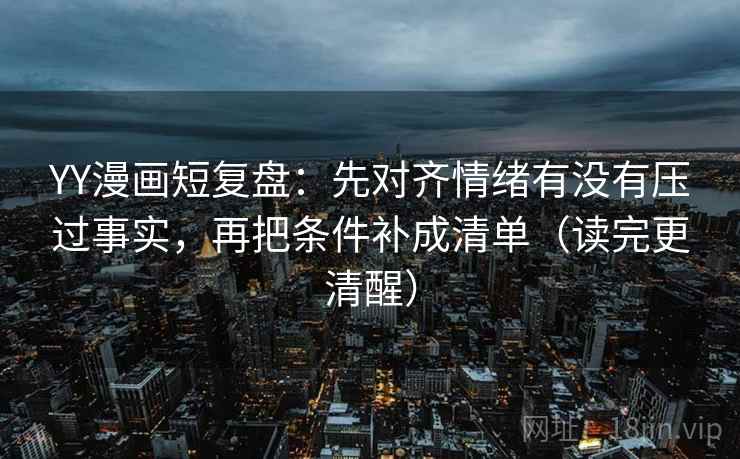 YY漫画短复盘:先对齐情绪有没有压过事实,再把条件补成清单(读完更清醒) YY漫画短复盘:先对齐情绪有没有压过事实,再把条件补成清单(读完更清醒)