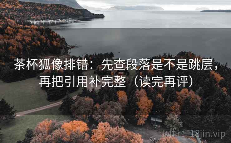 茶杯狐像排错:先查段落是不是跳层,再把引用补完整(读完再评) 茶杯狐像排错:先查段落是不是跳层,再把引用补完整(读完再评)