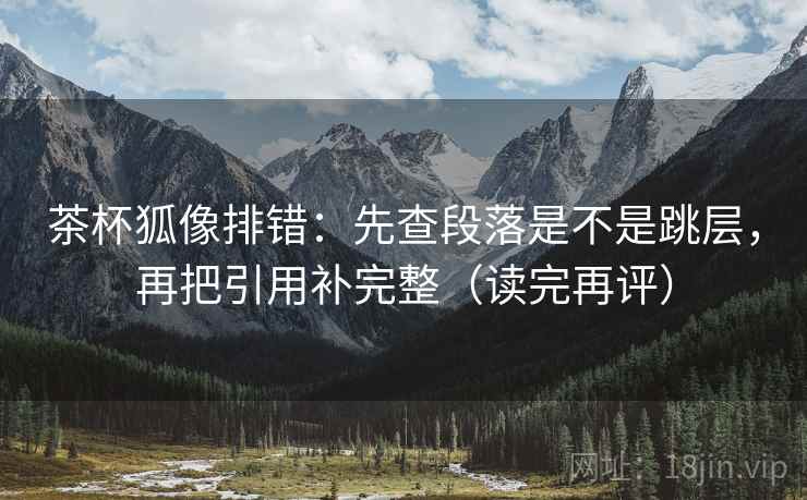 茶杯狐像排错:先查段落是不是跳层,再把引用补完整(读完再评) 茶杯狐像排错:先查段落是不是跳层,再把引用补完整(读完再评)