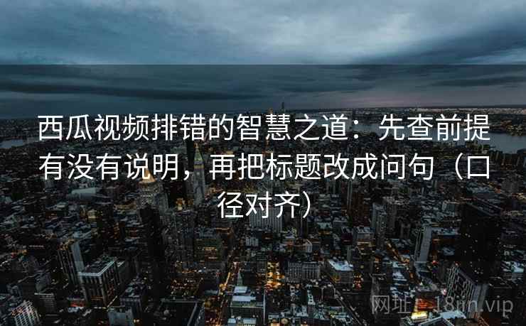 西瓜视频排错的智慧之道:先查前提有没有说明,再把标题改成问句(口径对齐) 西瓜视频排错的智慧之道:先查前提有没有说明,再把标题改成问句(口径对齐)
