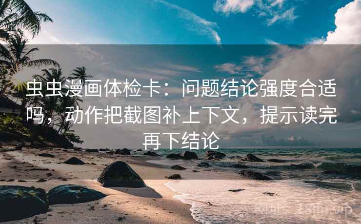 虫虫漫画体检卡:问题结论强度合适吗,动作把截图补上下文,提示读完再下结论 虫虫漫画体检卡:问题结论强度合适吗,动作把截图补上下文,提示读完再下结论