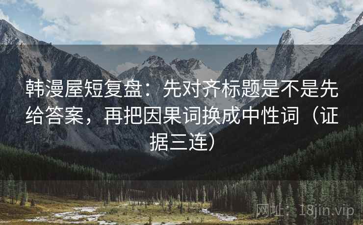 韩漫屋短复盘:先对齐标题是不是先给答案,再把因果词换成中性词(证据三连) 韩漫屋短复盘:先对齐标题是不是先给答案,再把因果词换成中性词(证据三连)