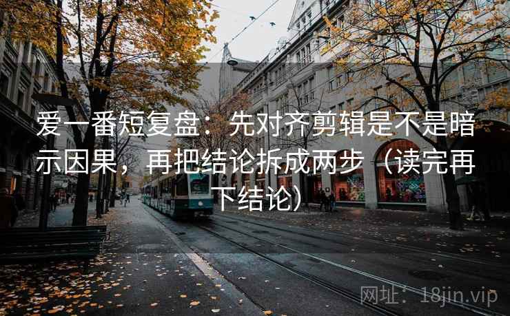 爱一番短复盘:先对齐剪辑是不是暗示因果,再把结论拆成两步(读完再下结论) 爱一番短复盘:先对齐剪辑是不是暗示因果,再把结论拆成两步(读完再下结论)