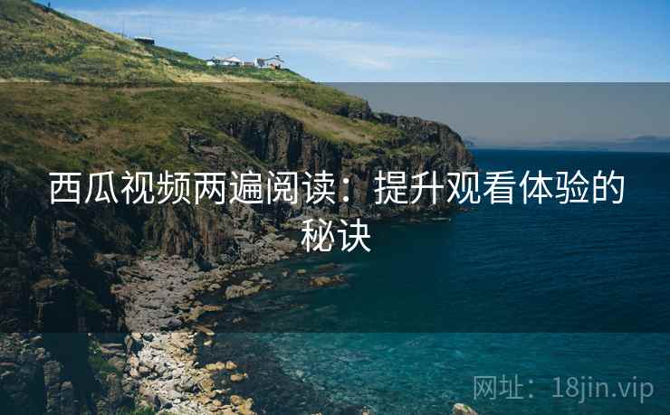 西瓜视频两遍阅读:提升观看体验的秘诀 西瓜视频两遍阅读:提升观看体验的秘诀