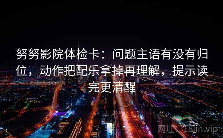 努努影院体检卡：问题主语有没有归位，动作把配乐拿掉再理解，提示读完更清醒