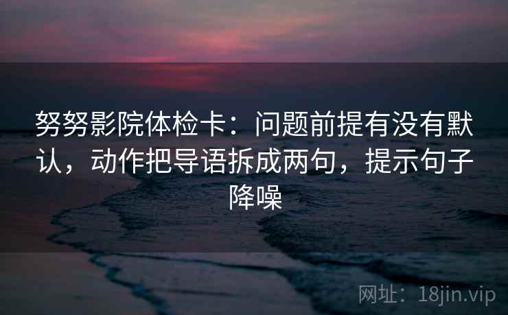 努努影院体检卡:问题前提有没有默认,动作把导语拆成两句,提示句子降噪 努努影院体检卡:问题前提有没有默认,动作把导语拆成两句,提示句子降噪