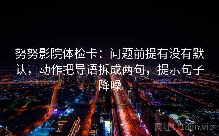 努努影院体检卡:问题前提有没有默认,动作把导语拆成两句,提示句子降噪 努努影院体检卡:问题前提有没有默认,动作把导语拆成两句,提示句子降噪