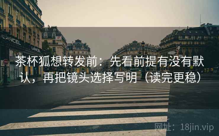 茶杯狐想转发前:先看前提有没有默认,再把镜头选择写明(读完更稳) 茶杯狐想转发前:先看前提有没有默认,再把镜头选择写明(读完更稳)