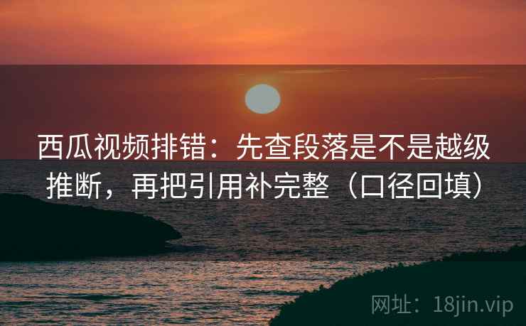 西瓜视频排错:先查段落是不是越级推断,再把引用补完整(口径回填) 西瓜视频排错:先查段落是不是越级推断,再把引用补完整(口径回填)
