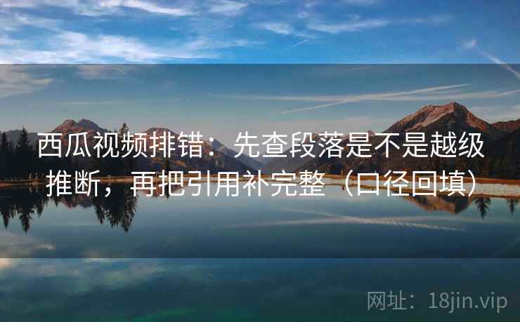 西瓜视频排错:先查段落是不是越级推断,再把引用补完整(口径回填) 西瓜视频排错:先查段落是不是越级推断,再把引用补完整(口径回填)