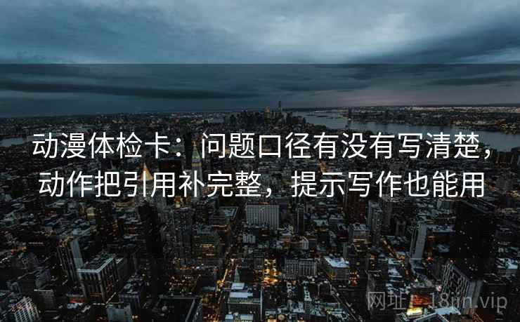 动漫体检卡:问题口径有没有写清楚,动作把引用补完整,提示写作也能用 动漫体检卡:问题口径有没有写清楚,动作把引用补完整,提示写作也能用