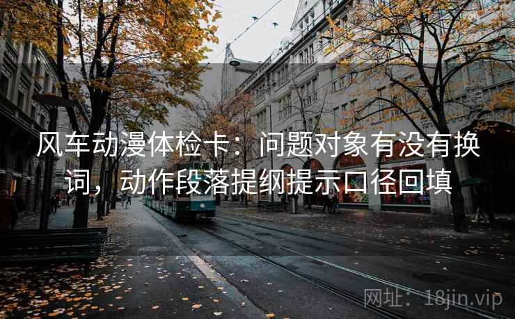 风车动漫体检卡:问题对象有没有换词,动作段落提纲提示口径回填 风车动漫体检卡:问题对象有没有换词,动作段落提纲提示口径回填