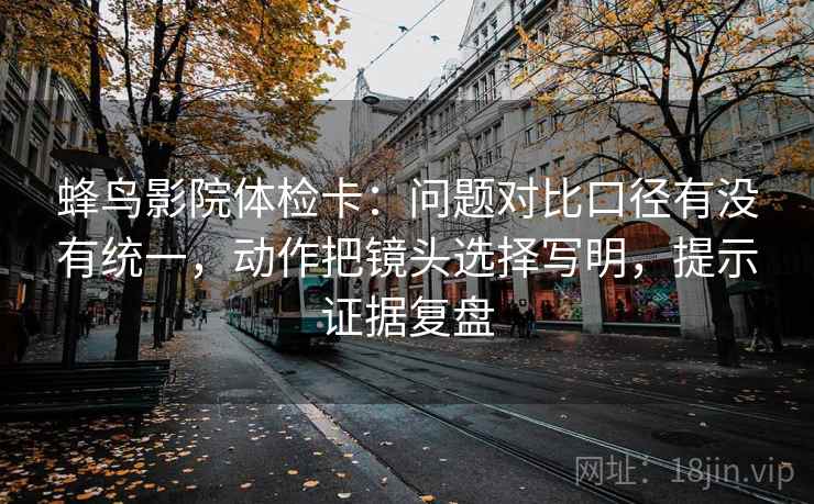 蜂鸟影院体检卡：问题对比口径有没有统一，动作把镜头选择写明，提示证据复盘