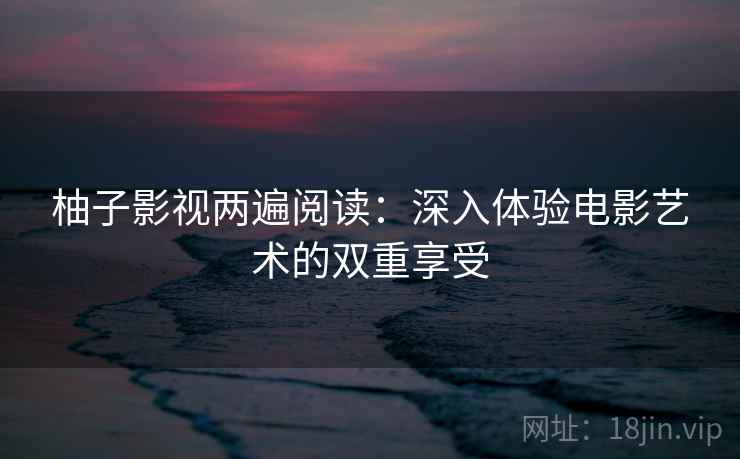 柚子影视两遍阅读:深入体验电影艺术的双重享受 柚子影视两遍阅读:深入体验电影艺术的双重享受