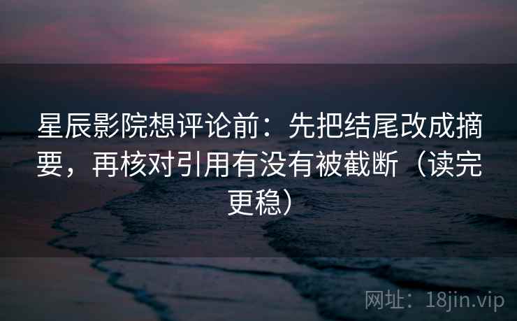 星辰影院想评论前：先把结尾改成摘要，再核对引用有没有被截断（读完更稳）
