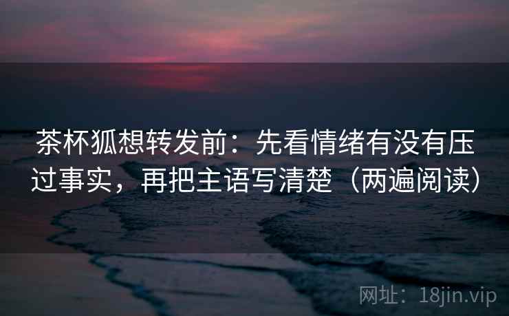 茶杯狐想转发前：先看情绪有没有压过事实，再把主语写清楚（两遍阅读）