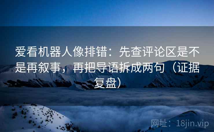 爱看机器人像排错：先查评论区是不是再叙事，再把导语拆成两句（证据复盘）