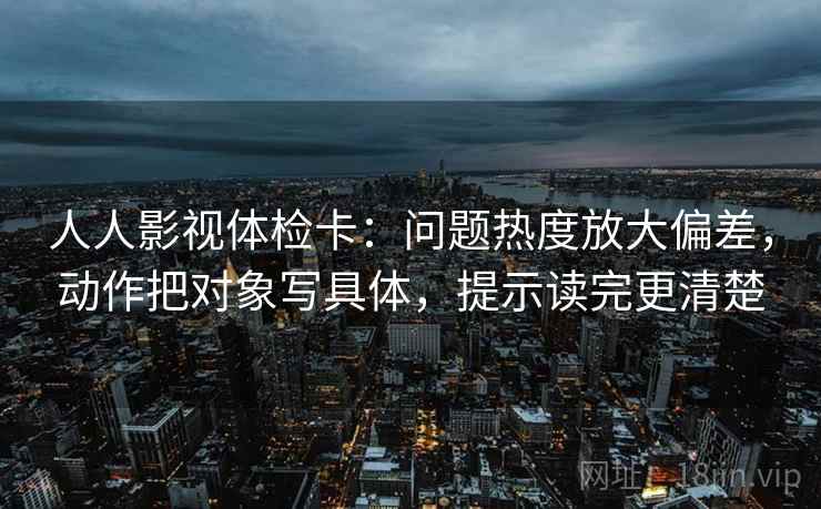 人人影视体检卡：问题热度放大偏差，动作把对象写具体，提示读完更清楚