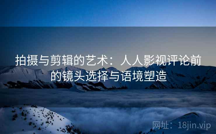 拍摄与剪辑的艺术：人人影视评论前的镜头选择与语境塑造