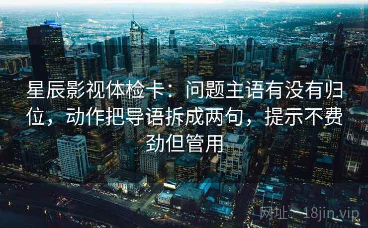 星辰影视体检卡：问题主语有没有归位，动作把导语拆成两句，提示不费劲但管用