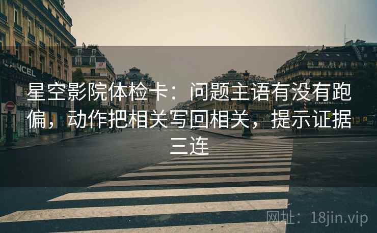 星空影院体检卡：问题主语有没有跑偏，动作把相关写回相关，提示证据三连