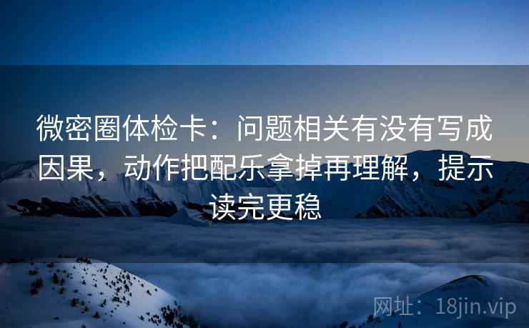 微密圈体检卡：问题相关有没有写成因果，动作把配乐拿掉再理解，提示读完更稳