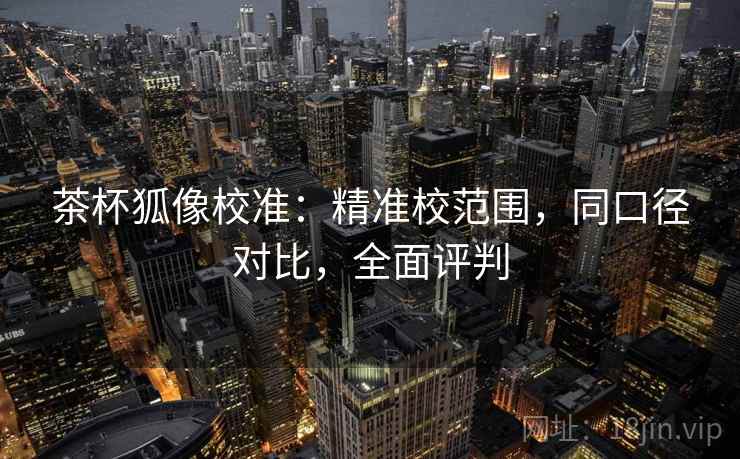 茶杯狐像校准：精准校范围，同口径对比，全面评判