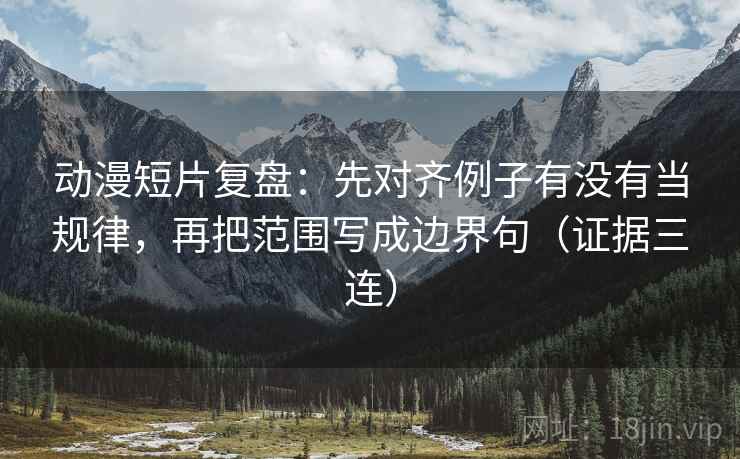 动漫短片复盘：先对齐例子有没有当规律，再把范围写成边界句（证据三连）