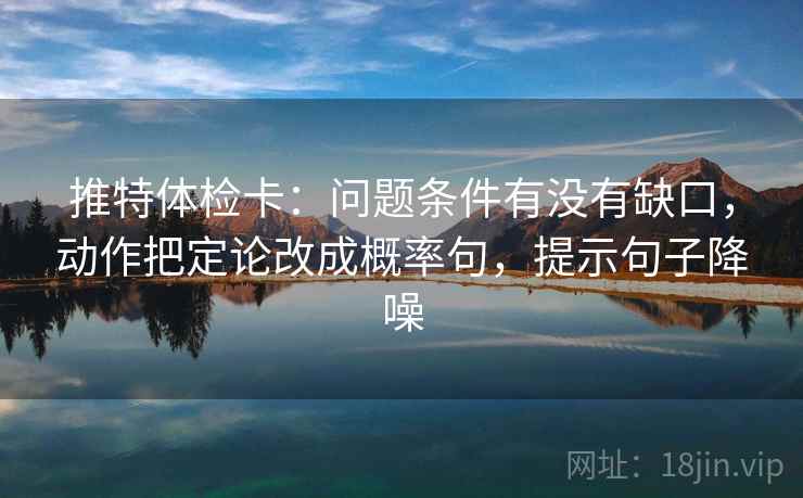推特体检卡：问题条件有没有缺口，动作把定论改成概率句，提示句子降噪