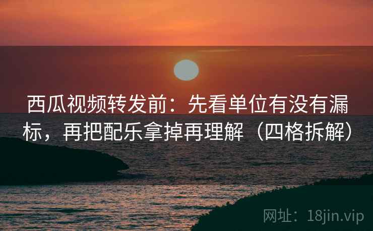 西瓜视频转发前：先看单位有没有漏标，再把配乐拿掉再理解（四格拆解）
