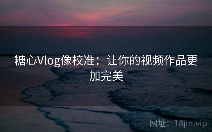 糖心Vlog像校准：让你的视频作品更加完美