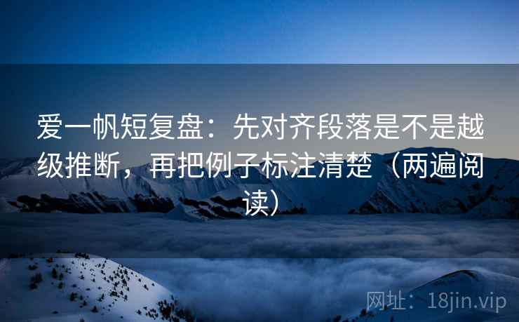 爱一帆短复盘：先对齐段落是不是越级推断，再把例子标注清楚（两遍阅读）