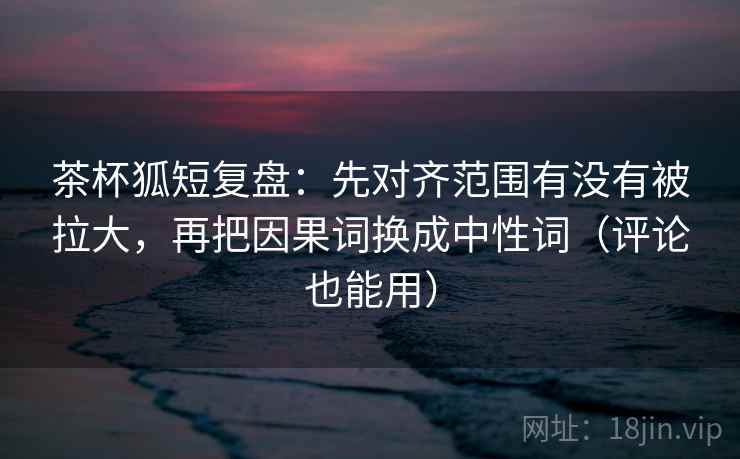 茶杯狐短复盘：先对齐范围有没有被拉大，再把因果词换成中性词（评论也能用）