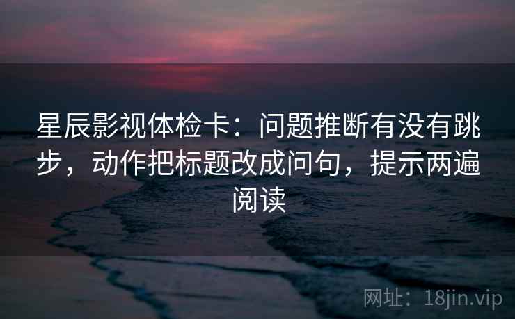 星辰影视体检卡：问题推断有没有跳步，动作把标题改成问句，提示两遍阅读