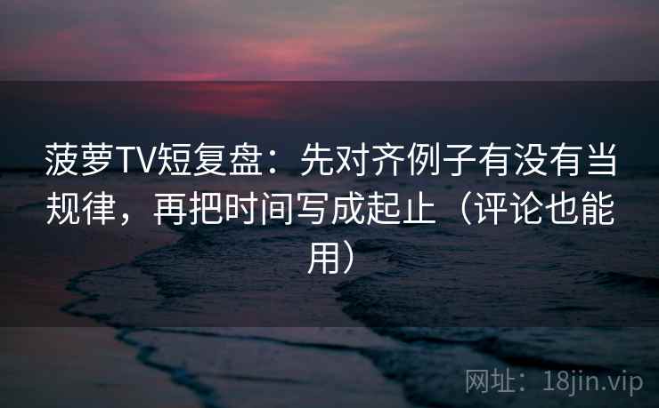 菠萝TV短复盘：先对齐例子有没有当规律，再把时间写成起止（评论也能用）
