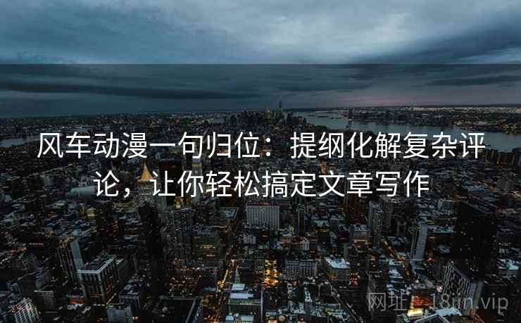 风车动漫一句归位：提纲化解复杂评论，让你轻松搞定文章写作