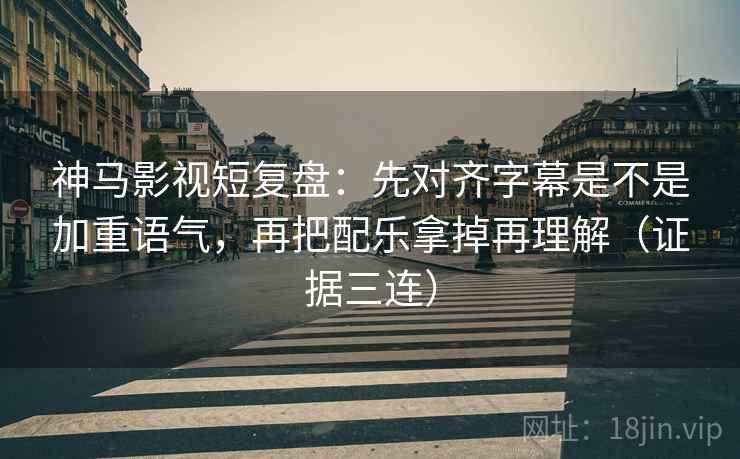 神马影视短复盘：先对齐字幕是不是加重语气，再把配乐拿掉再理解（证据三连）