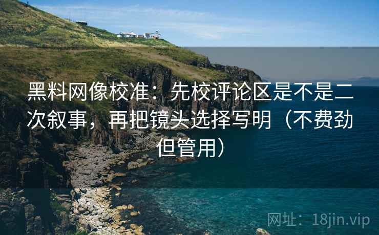 黑料网像校准：先校评论区是不是二次叙事，再把镜头选择写明（不费劲但管用）