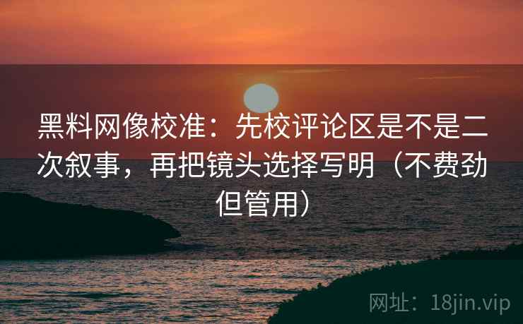 黑料网像校准：先校评论区是不是二次叙事，再把镜头选择写明（不费劲但管用）