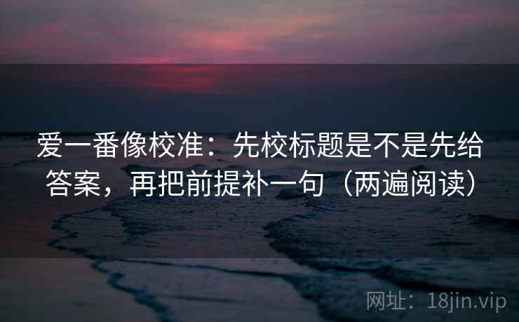 爱一番像校准：先校标题是不是先给答案，再把前提补一句（两遍阅读）