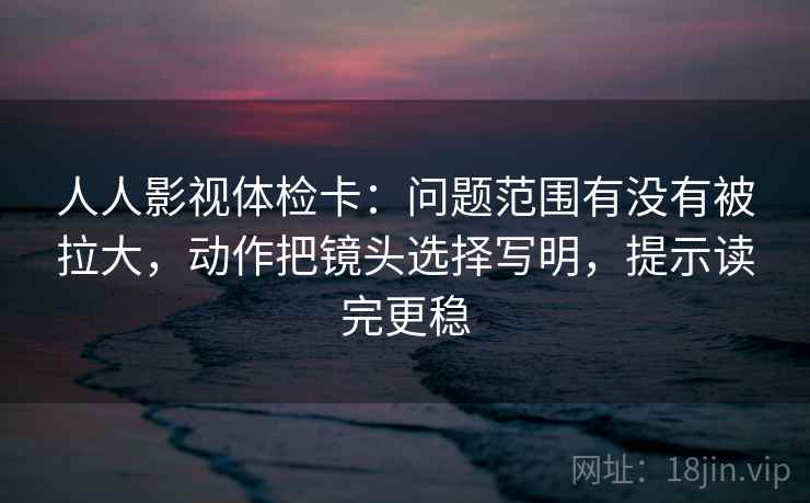 人人影视体检卡：问题范围有没有被拉大，动作把镜头选择写明，提示读完更稳