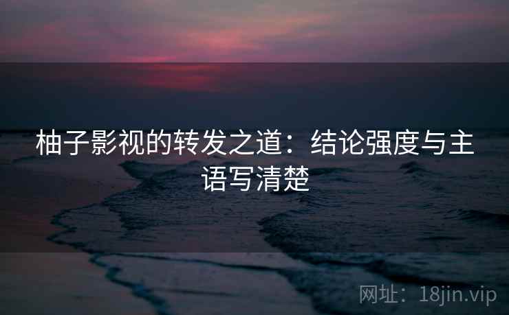 柚子影视的转发之道：结论强度与主语写清楚